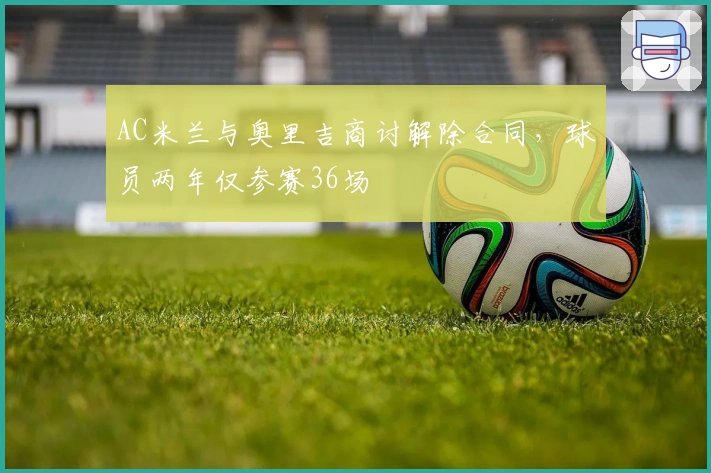 AC米兰与奥里吉商讨解除合同，球员两年仅参赛36场