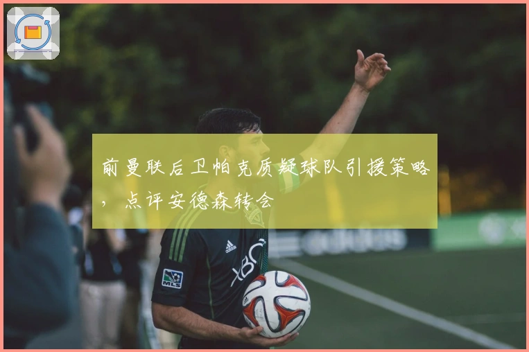 前曼联后卫帕克质疑球队引援策略，点评安德森转会