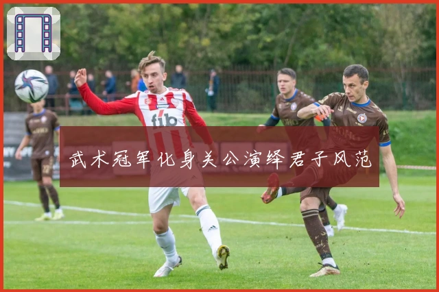 武术冠军化身关公演绎君子风范