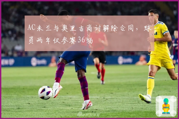 AC米兰与奥里吉商讨解除合同，球员两年仅参赛36场