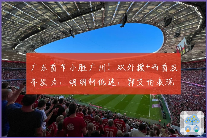广东首节小胜广州！双外援+两首发齐发力，胡明轩低迷，郭艾伦表现出色