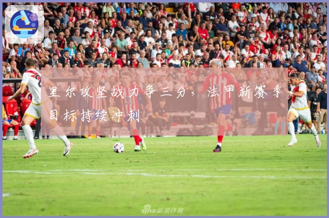 里尔攻坚战力争三分,法甲新赛季目标持续冲刺