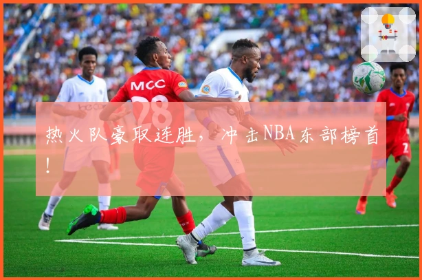 热火队豪取连胜，冲击NBA东部榜首！