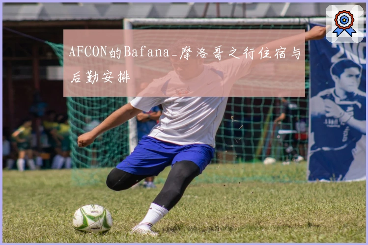 AFCON的Bafana_摩洛哥之行住宿与后勤安排